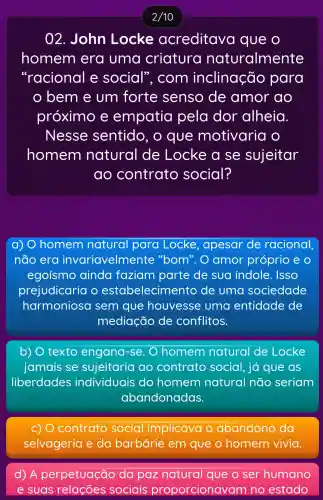 2/10
02. John Locke acreditava que o
homem era uma criatura naturalmente
"racional e social , com inclinação para
bem e um forte senso de amor ao
próximo e empatia pela dor alheia
Nesse sentido , o que motivaria o
homem natural de Locke a se sujeitar
ao contrato social?
a) 0 homem natural para Locke ,apesar de racional
não era invariavelmente 'bom".O amor próprio e
egoísmo ainda faziam parte de sua indole . ISSO
prejudicaria o estabelecime nto de uma sociedade
harmonioso I sem que houvesse uma entidade de
mediação de conflitos.
b) 0 texto engana-se. ) homem natural de Locke
jamais se sujeitaria ao contrato social, já que as
liberdades individuais do homem natural não seriam
abandonadas.
c) 0 contrato social implicava o abandono da
selvageria e da barbárie em que o homem vivia.
d) A perpetuação da paz natural que ser humano
e suas relações sociais proporcionavam no estado