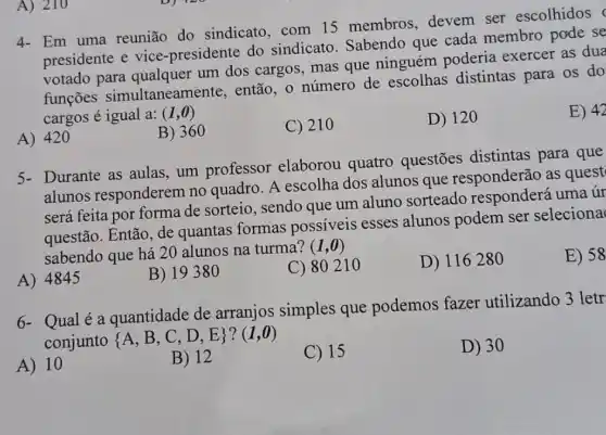 A) 210
4- Em uma reunião do sindicato, com 15 membros, devem ser escolhidos
presidente e vice -presidente do sindicato. Sabendo que cada membro pade se
votado para um dos cargos, mas que ninguém poderia exercer as dua
funçōes simultaneamente, então o número de escolhas distintas para os do
cargos é igual a:(1,0)
E) 42
A) 420
B) 360
C) 210
D) 120
5- Durante as aulas um professor elaborou quatro questões distintas para que
alunos responderem no quadro. A escolha dos alunos que responderão as quest
será feita por forma de sorteio, sendo que um aluno sorteado uma úr
questão. Então, de quantas formas possiveis esses alunos podem ser seleciona
sabendo que há 20 alunos na turma?
(1,0)
E) 58
A) 4845
B) 1938 o
C) 80210
D) 116280
6- Qual é a quantidade de arranjos simples que podemos fazer utilizando 3 letr
conjunto
 A,B,C,D,E ?(1,0)
A) 10
B) 12
C) 15
D) 30