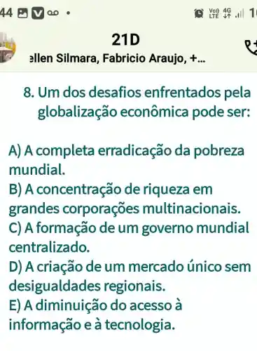 21D
ellen Silmara , Fabricio Araujo, + __
8. Um dos desafios enfrenta dos pela
globalização econômica pode ser:
A) A completa erradicação da pobreza
mundial.
B) A concentração de riqueza em
grandes corporações multinacionais.
C) A formação de um governo mundial
centralizado.
D) A criação deum mercado único sem
desigualda ides regionais.
E) A diminuic ão do acesso à
informação e a tecnologia.