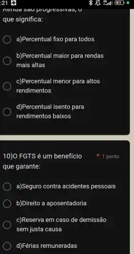 :21
que significa:
a)Percentual fixo para todos
b)Percentual maior para rendas
mais altas
c)Percentual menor para altos
rendimentos
d)Percentual isento para
rendimentos baixos
10)O FGTS é um benefício
que garante:
a)Seguro contra acidentes pessoais
b)Direito a aposentadoria
c)Reserva em caso de demissão
sem justa causa
d)Férias remuneradas
1 ponto