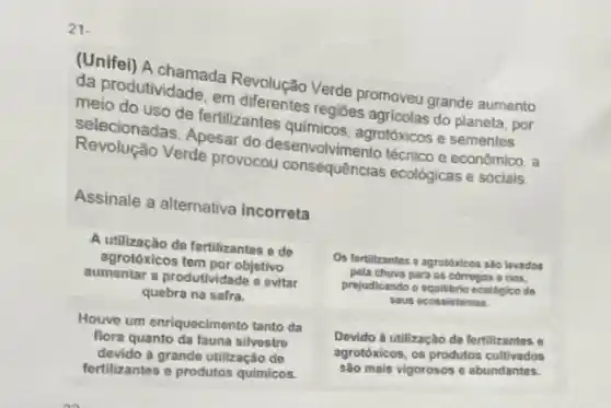 21.
(Unifei) A chamada Revolusão Verde promoveu grande aumento
meio do uso de fertilizante
melodutividade, em differentes regiōes agricolas do planeta por
Selecionadas. Apesar do
Verde provocou consequências ecológicas e sociais
Assinale a alternativa incorreta
A utilização de fertilizantes o do
agrotóxicos tem por objetivo
aumentar a produtividade o evitar
quebra na safra.
Os fortilizantes a agrotóxicos sllo lovados
pela chuva para os corregos e rios.
prijudicando o equilibrio ecologico do
sous ecossistemas
Houve um enriquecimento tanto da
flora quanto da fauna silvestro
devido a grande utilização de
fertilizantes e produtos quimicos.
Devido à utilização de fertilizantes o
agrotoxicos, os produtos cultivados
são mais vigorosos c abundantes.