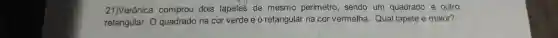 21)Verônica comprou dois tapetes de mesmo perímetro sendo um quadrado e outro
retangular . o quadrado na cor verde e o retangular na cor vermelha . Qual tapete é maior?