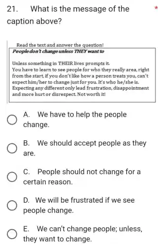 21.What is the message of the
caption above?
Read the text and answer the question!
People don't change unless THEY want to
Unless something in THEIR lives prompts it.
You have to learn to see people for who they really area,right
from the start, if you don't like how a person treats you, can't
expect him/her to change just for you. It's who he/she is.
Expecting any different only lead frustration , disappointment
and more hurt or disrespect Notworth it!
A. We have to help the people
change.
B. We should accept people as they
are.
C.People should not change for a
certain reason.
D. We will be frustrated if we see
people change.
E. We can't change people;unless,
they want to change.