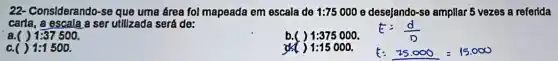 22 - Considerando -se que uma área fol mapeada em escala de 1:75000 e desejando-se ampllar 5 vezes a referida
carta, a escala a ser utilizada será de:
a.( ) 1:37500
b.( ) (1)/(2)=(2)/(3) (1)/(2)=(1)/(2) (1)/(2)=(1)/(2) (1)/(2)=(1)/(2) (1)/(2)=(1)/(2) (1)/(2)=(1)/(2) frac (1)
E=(d)/(p)
1:1500
1:15000.