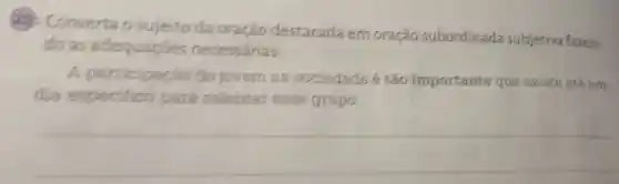 22 Converta o sujeito da oração destacada em oração subordinada subjetiva fazen-
do as adequaçōes necessárias:
A participação do jovern na sociedade é táo importante que existe até um
dia especifico para celebrar esse grupo.
__