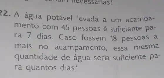 22. A água potável levada a um acampa-
mento com 45 pessoas é suficiente pa-
ra 7 dias. C aso fossem 18 pessoas a
mais no acampamento , essa mesma
quantidade de agua seria suficiente pa-
ra quantos dias?