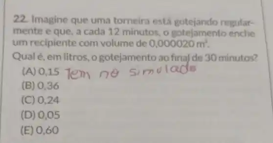 22. Imagine que uma torneira está gotejando regular-
mente e que, a cada 12 minutos, 0 enche
um recipiente com volume de 0,000020m^3
Qualé, em litros , o gotejamento ao final de 30 minutos?
(A) 015
(B) 036
(C) 0 .24
(D) 0 ,05
(E) 0 ,60