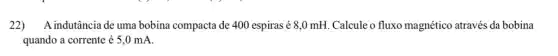 22) A indutância de uma bobina compacta de 400 espiras é 8,0 mH. Calcule o fluxo magnético através da bobina
quando a corrente é 5,0 mA.