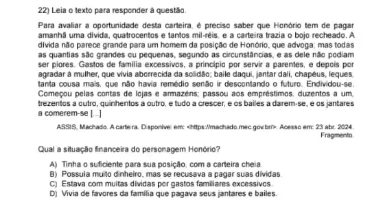 22) Leia o texto para responder à questão.
Para avaliar a oportunidade desta carteira, é preciso saber que Honório tem de pagar
amanhã uma divida, quatrocentos e tantos mil-réis, e a carteira trazia o bojo recheado. A
divida não parece grande para um homem da posição de Honório, que advoga; mas todas
as quantias são grandes ou pequenas, segundo as circunstâncias, e as dele não podiam
ser piores. Gastos de familia excessivos, a principic por servir a parentes , e depois por
agradar à mulher, que vivia aborrecida da solidão:baile daqui, jantar dali chapéus, leques
tanta cousa mais, que não havia remédio senão ir descontando o future . Endividou-se.
Começou pelas contas de lojas e armazéns; passou aos empréstimos, duzentos a um,
trezentos a outro, quinhentos a outro, e tudo a crescer, e os bailes a darem-se ,e os jantares
a comerem-se [...]
ASSIS, Machado. A cartera Disponivel em: shttps://machado mec.gov.brl>. Acesso em:23 abr. 2024.
Fragmento.
Qual a situação financeira do personagem Honório?
A) Tinha o suficiente para sua posição, com a carteira cheia
B) Possula muito dinheirc , mas se recusava a pagar suas dividas
C) Estava com muitas dividas por gastos familiares excessivos.
D) Vivia de favores ......................................................................seus jantares e bailes.