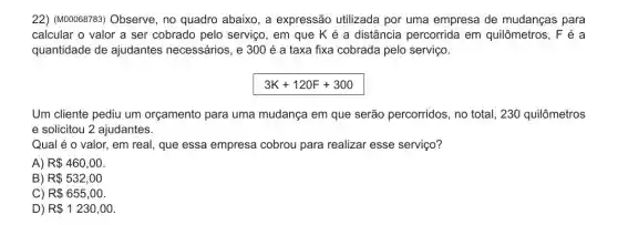 22) (M00068783) Observe , no quadro abaixo, a expressão utilizada por uma empresa de mudanças para
calcular o valor a ser cobrado pelo serviço, em que K é a distância percorrida em quilômetros, F é a
quantidade de ajudantes necessários, e 300 é a taxa fixa cobrada pelo serviço.
3K+120F+300
Um cliente pediu um orçamento para uma mudança em que serão percorridos, no total, 230 quilômetros
e solicitou 2 ajudantes.
Qual é o valor, em real, que essa empresa cobrou para realizar esse serviço?
A) R 460,00
B) R 532,00
C) R 655,00
D) R 1230,00