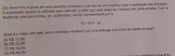 22) (M00074630) A dona de uma pizzaria contratou o serviço de um motoboy para a realização das entregas.
A expressão abaixo é utilizada para calcular o valor que será pago ao motoboy por cada entrega. Com a
distância total percorrida, em quilômetro, sendo representada por d.
12+(5,5cdot d)
Qual é o valor em real, que o motoboy receberá por uma entrega com 6 km de distância total?
A) R 17,50
B) R 23,50.
C) R 33,00
D) R 45,00