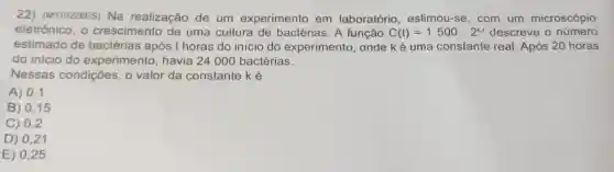 22) (M110228ES) Na realização de um experimento em laboratório , eslimou-se, com um microscópio
eletrônico, 0 crescimento de uma cultura de bactérias. A função C(t)=1500cdot 2^kt descreve o número
estimado de bactérias após t horas do inicio do experimento onde ké uma constante real Após 20 horas
do inicio do experimento , havia 24 000 bactérias.
Nessas condições, 0 valor da constante ké
A) 0,1
B) 0,15
C) 0,2
D) 0,21
E) 0,25