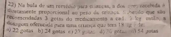 22) Na bula de um remedio para citaticas, a dos cem recebida e
diretaniente proporcion al ao peso da crianca . 5. hendo que são
recomendadas 3 gotas do medicamento a cad.2 kg então.a
dosagem oferecida para uma cilanca qu: tem 18 :g de:
a) 22 gotas
b) 24 gotas c) 27
guias d) 35 gota.i) 54 gotas