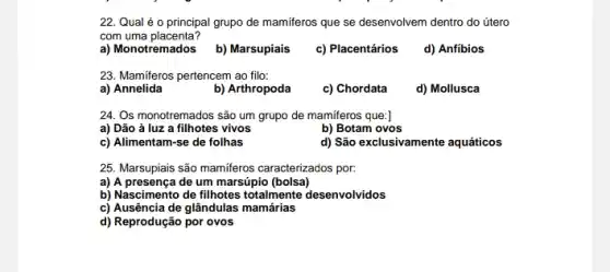 22. Qual é 0 principal grupo de mamiferos que se desenvolvem dentro do útero
com uma placenta?
a) Monotremados b) Marsupiais c) Placentários d) Anfibios
23. Mamiferos pertencem ao filo:
a) Annelida
b) Arthropoda
c) Chordata
d) Mollusca
24. Os monotremados são um grupo de mamiferos que:]
a) Dão ả luz a filhotes vivos
b) Botam ovos
c) Alimentam-se de folhas
d) São exclusivamente aquáticos
25. Marsupiais são mamiferos caracterizados por:
a) A presença de um marsúpio (bolsa)
b) Nascimento de filhotes totalmente desenvolvidos
c) Ausência de glândulas mamárias
d) Reprodução por ovos