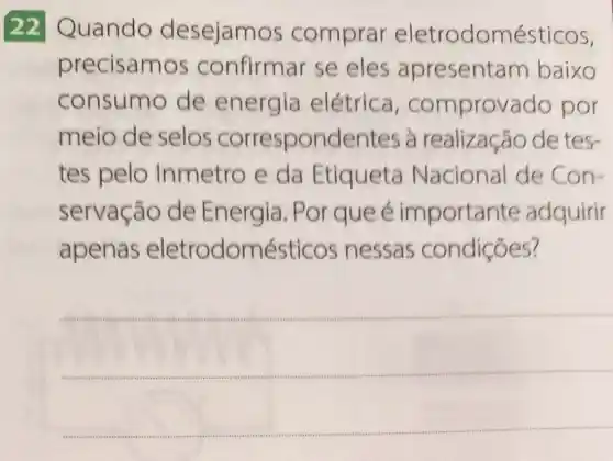 22 Quando desejam os comprar eletrodomésticos,
precisam os confirmar se eles apresentam baixo
consume de energia elétrica , comprov ado por
meio de selos correspondentes à realização de tes-
tes pelo Inmetro e da Etiqueta Nacional de Con-
servação de Energia . Por que é importan te adquirir
apenas eletrodomésticos nessas condiçōes?
__