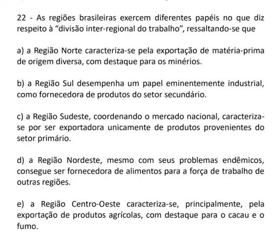 22 - As regiões brasileiras ; exercem diferentes papéis no que diz
respeito à "divisão inter -regional do trabalho'", ressaltando-se que
a) a Região Norte caracteriza-se pela exportação de matéria-prima
de origem diversa, com destaque para os minérios.
b) a Região Sul desempenha um papel eminentemente industrial,
como fornecedora de produtos do setor secundário.
c) a Região Sudeste , coordenando o mercado nacional , caracteriza-
se por ser exportadora I unicamente de produtos provenientes do
setor primário.
d) a Região Nordeste , mesmo com seus problemas endêmicos,
consegue ser fornecedora de alimentos para a força de trabalho de
outras regiōes.
e) a Região Centro-Oeste caracteriza-se , principalmer te, pela
exportação de produtos agrícolas, com destaque para o cacau e o
fumo.