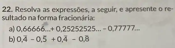 22. Resolva as expressões, a seguir, e apresente o re-
sultado na forma fracionária:
0,66666ldots +0,25252525ldots -0,77777ldots 
) 0,overline (4)-0,overline (5)+0,overline (4)-0,overline (8)