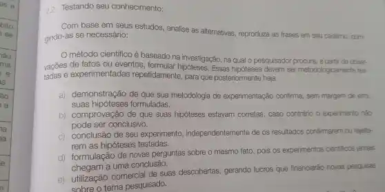 2.2 Testando seu conhecimento:
Com base em seus estudos , analise as alternativas , reproduza as frases em seu caderno corri-
gindo-as se necessário:
método científico e baseado na investigação , na qual o pesquisador procura , a partir de obser-
vacōes de fatos ou eventos , formular Essas hipóteses devem ser metodologicamente tes-
tadas e experimentadas repetidamente , para que posteriormente haja
a)demonstração de que sua metodologia de experimentação confirma , sem margem de erro,
suas hipóteses formuladas.
b)comprovação de que suas hipóteses estavam corretas , caso contrário o experimento nào
pode ser conclusivo.
C)conclusão de seu experimento , independentemente de os resultados confirmarem ou rejeita-
rem as hipóteses testadas.
d)formulação de novas perguntas sobre o mesmo fato , pois os experimentos cientificos jamais
chegam a uma conclusão.
e)utilização comercial de suas descobertas , gerando lucros que financiarão novas pesquisas
sobre o tema pesquisado.