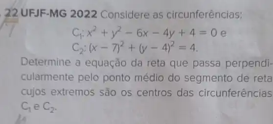 22 UFJF -MG 2022 Considere as circunfer encias:
C_(1):x^2+y^2-6x-4y+4=0
C_(2):(x-7)^2+(y-4)^2=4
Determine a equação da reta que passa perpendi-
cularmente pelo ponto médio do segmento de reta
cujos extremos são os centros das circunferências
C_(1) e C_(2)