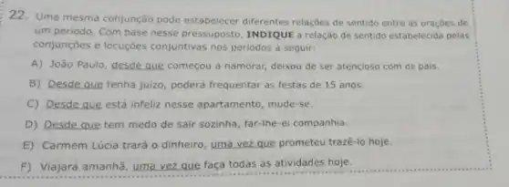 22. Uma mesma conjunção pode estabelecer diferentes relações de sentido entre as oraçōes de
um periodo. Com base nesse pressuposto INDIQUE a relação de sentido estabelecida pelas
conjunções e locuções conjuntivas nos periodos a seguir:
A) João Paulo, desde que começou a namorar;deixou de ser atencios com os pais.
B) Desde que tenha juizo, poderá frequentar as festas de 15 anos.
C) Desde que está infeliz nesse apartamento mude-se.
D) Desde que tem medo de sair sozinha far-the-ei companhia.
E) Carmem Lúcia trará o dinheiro, uma vez que prometeu trazê-lo hoje.
F) Viajará amanhã uma vez que faça todas as atividades hoje.