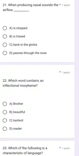 22 . Which word contains an
inflectional morpheme?
A)Brother
B)beautiful
C)tastiest
D)reader
23 . Which of the following is a
characteristic of language?
airflow __
21 . When producing nasal sounds the point
A) is stopped
B) is hissed
C) back in the glottis
D)passes through the nose
1 point
1 point