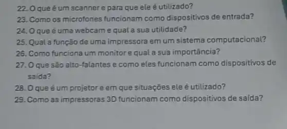 22.0 que é um scannere para que ele é utilizado?
23. Como os microfones funcionam como dispositivos de entrada?
24. Oque é uma webcame qual a sua utilidade?
25. Qual a função de uma impressora em um sistema computacional?
26. Como funciona um monitor e qual a sua importância?
27. O que são alto-falantes e como eles funcionam como dispositivos de
saída?
28. Oqueé um projetor e em que situações eleé utilizado?
29. Como as impressoras 3D funcionam como dispositivos de saída?