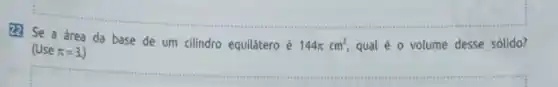 222 Se a área da base de um cilindro equilátero é
144pi cm^2 qual é o volume desse sólido? (Use pi =3.
__