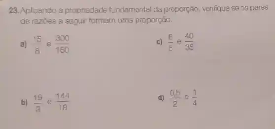 23. Aplicando a propriedade fundamental da proporção verifique se os pares
de razōes a seguir formam uma proporção.
a) (15)/(8) e (300)/(160)
c) (6)/(5) e (40)/(35)
b) (19)/(3) e (144)/(18)
d) (0,5)/(2) e (1)/(4)