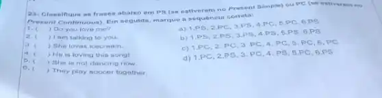 23- Classifique as frases abaixo em PS (se estiverem no Present Simple)ou PC (se estiverem no
Present Continuous)Em seguida, marque a sequênela correta:
1. ) Do you love me?
a) 1.PS, 2.PC 3.PS, 4.PC, 5 PC, 6.PS
2. () I am talking to you.
b) 1.PS 2.PS, 3 PS, 4.P S, 5.PS 6.PS
3. () She loves icecream.
c) 1.PC, 2 PC, 3, PC, 4 PC, 5, PC, 6 PC
4. () Ho is loving this song!
5.
) She is not dancing now.
d) 1.PC, 2.PS 3. PC, 4.P S, 5.PC, 6 PS
6.
) They play soccer together.