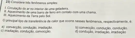 23) Considere três fenômenos simples:
I. Circulação do ar no interior de uma geladeira.
II. Aquecimento de uma barra de ferro em contato com uma chama.
III. Aquecimento da Terra pelo Sol.
principal tipo de transferência de calor que ocorre nesses fenômenos , respectivamente, é:
a) convecção , condução, irradiação.
b) convecção , condução, condução.
c) irradiação, condução , convecção.
d) condução, irradiação , irradiação