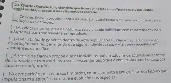 23 Darwin foi o cientista que ficou conhecido como "paida evolução". Sobre
suasteorias , marque X nas alternativas corretas.
()
Charles Darwin propôs a teoria da seleção natural como o mecanismo principal para a
evolução das espécies.
()
A seleção natural atua na natureza selecionando indivíduos com características mais
adaptadas para sobreviver e se reproduzir.
()
A variabilidade genética dentro de uma população é fundamental para o processo
de seleção natural permitindo que alguns indivíduos sejam mais bem -sucedidos em
ambientes específicos.
() A teoria de Darwin propōe que os individuos podem adquirir características ao longo
de suas vidas e transmiti-las a seus descendentes , o que é conhecido como herança dos
caracteres adquiridos.
impulsionam a seleção natural e a evolução das espécies.
() A competição por recursos limitados , como alimento e abrigo,é um dos fatores que