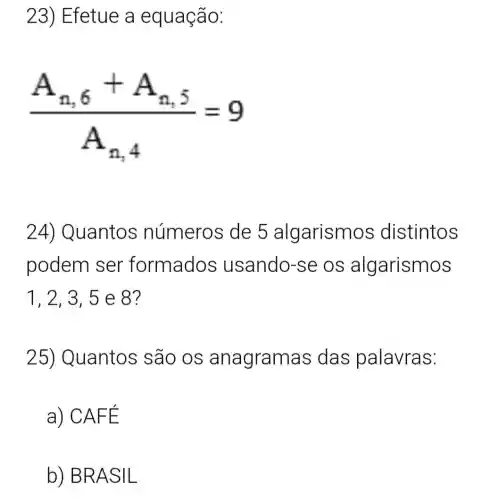 23) Efetue a equação:
(A_(n,6)+A_(n,5))/(A_(n,4))=9
24) Quantos números de 5 algarism os distintos
podem ser formados usando-se OS algarismos
1, 2, 3, 5 e 8?
25) Quantos são OS anagramas das palavras:
a) CAF E
b) BRA SIL