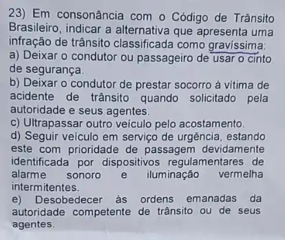 23) Em consonância com o Código de Trânsito
Brasileiro, indicar a alternativa que apresenta uma
infração de trânsito classificada como gravissima.
a) Deixar o condutor ou passageiro de usar o cinto
de segurança.
b) Deixar o condutor de prestar socorro à vitima de
acidente de trânsito quando solicitado pela
autoridade e seus agentes.
c) Ultrapassar outro veiculo pelo acostamento.
d) Seguir veículo em serviço de urgência, estando
este com prioridade de passagem devidamente
identificada por dispositivos regulamentares de
alarme sonoro e iluminação vermelha
intermitentes.
e)Desobedecer às ordens emanadas da
autoridade competente de trânsito ou de seus
agentes.