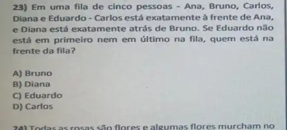 23) Em uma fila de cinco pessoas - Ana, Bruno, Carlos,
Diana e Eduardo - Carlos está exatamente à frente de Ana,
e Diana está exatamente atrás de Bruno. Se Eduardo não
está em primeiro nem em último na fila , quem está na
frente da fila?
A) Bruno
B) Diana
C) Eduardo
D) Carlos
24) Todas as rosas são flores e algumas flores murcham no