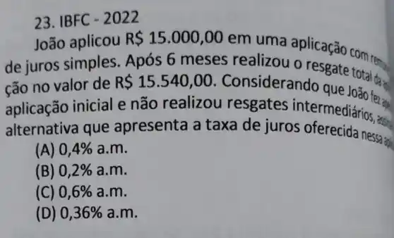 23. IBFC - 2022
João aplicou
R 15.000,00
em uma aplicação com rem
de juros simples Após 6 meses realizou o resgate total dan
cão no valor de R 15.540,00 . Considerando que
aplicação inicial e não realizou resgates intermediarios and
alternativa que apresenta a taxa de juros oferecida nessa:
(A) 0,4%  a.m.
(B) 0,2%  a.m.
(C) 0,6%  a.m.
(D) 0,36%  a.m.