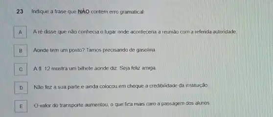 23 Indique a frase que NÃO contém erro gramatical:
A A ré disse que não conhecia o lugar onde aconteceria a reunião com a referida autoridade A
B Aonde tem um posto?Tamos precisando de gasolina. B
. A fl. 12 mostra um bilhete aonde diz: Seja feliz amiga.
D Não fez a sua parte e ainda colocou em cheque a credibilidade da instituição
E O valor do transporte aumentou, o que fica mais caro a passagem dos alunos E