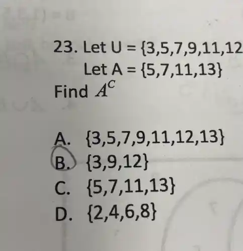 23. Let U={ 3,5,7,9,11,12
Let A= 5,7,11,13 
Find A^C
 3,5,7,9,11,12,13 
B.)  3,9,12 
C.  5,7,11,13 
D.  2,4,6,8