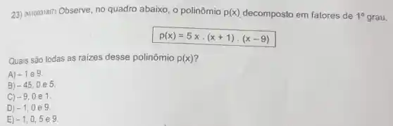 23) (M10031817)Observe, no quadro abaixo , o polinômio p(x) decomposto em fatores de 10 grau.
p(x)=5xcdot (x+1)cdot (x-9)
Quais são todas as raizes desse polinômio p(x)
A) -1 e 9.
B) -45 . 0e5.
C) -9 0e1.
D) -1 , 0e 9.
E) -1 ,0,5e9.