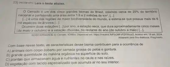 23) (N00091670) Leia o texto abaixo.
Cerrado é um dos cinco grandes biomas do Brasil, cobrindo cerca de 25%  do território
nacional e perfazendo uma área entre 1 ,8 e 2 milhões de km^2 [...]
() é uma das regiōes de maior biodiversidade do mundo, e estima-se que possua mais de 6
mil espécies de árvores [ldots ]
Ocorrem duas estações () por ano, a estação seca, que dura aproximadamente cinco meses
(de maio a outubro ) e a estação chuvosa , no restante do ano (de outubro a maio) [ldots ]
BIODIVERSIDADE do Cerrado ICMBio. Disponivel em:https://meulink.fit/F-fyQBF VPZRYkcoO. Acesso em: 18 set. 2024.
Adaptado para fins didáticos Fragmento.
Com base nesse texto , as características desse bioma contribuem para a ocorrência de
A) animais com corpo coberto por camada grossa de pelos e gordura.
B) grande quantidade de matéria orgânica na superficie do solo.
C) plantas que armazenam água e nutrientes no caule e nas raizes.
D) vegetação com tecido especializado que acumula ar no seu interior.