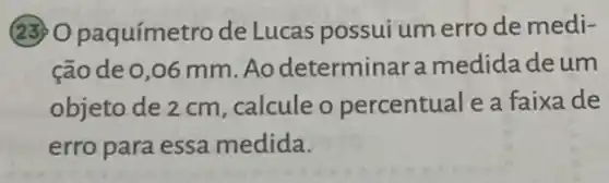 (23) O paquímetro de Lucas possui umerro de medi-
cão de 0,06 mm.Ao determinara medida deum
objeto de 2 cm , calcule o percentual e a faixa de
erro para essa medida.