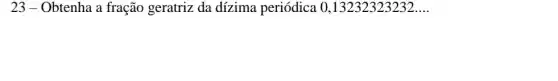 23 - Obtenha a fração geratriz da dízima periódica 0 ,13232323232 __