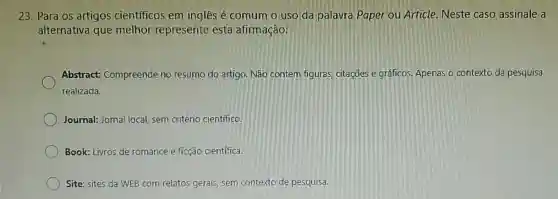 23. Para os artigos científicos em inglês é comum o uso da palavra Paper ou Article. Neste caso assinale a
alternativa que melhor represente esta afirmação:
Abstract: Compreende no resumo do artigo Não contem figuras citaçōes e gráficos Apenas o contexto da pesquisa
realizada.
Journal: Jornal local sem critério cientifico.
Book: Livros de romance e ficção científica.
Site: sites da WEB com relatos gerais, sem contexto de pesquisa.