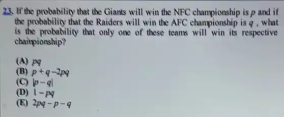 23. If the probability that the Giants will win the NFC championship is p and if
the probability that the Raiders will win the AFC championship is q .what
is the probability that only one of these teams will win its respective
championship?
(A) pq
(B) p+q-2pq
(C) vert p-qvert 
(D) 1-pq
(E) 2pq-p-q