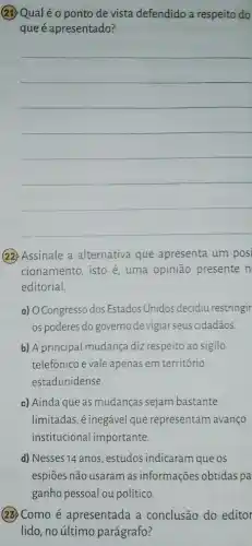 (23) Qualéo ponto de vista defendido a respeito do
que é apresentado?
__
(22) Assinale a alternativa que apresenta um posi
cionamento, isto é uma opinião presente n
editorial.
a) OCongresso dos Estados Unidos decidiu restringir
os poderes do governo devigiar seus cidadãos.
b) A principal mudança diz respeito ao sigilo
telefônico e vale apenas em território
estadunidense.
c) Ainda que as mudanças sejam bastante
limitadas, é inegável que representam avanço
institucional importante.
d) Nesses 14 anos , estudos indicaram que os
espiōes não usaram as informações obtidas pa
ganho pessoal ou político.
(23) Como é apresentada a conclusão do editor
lido, no último parágrafo?