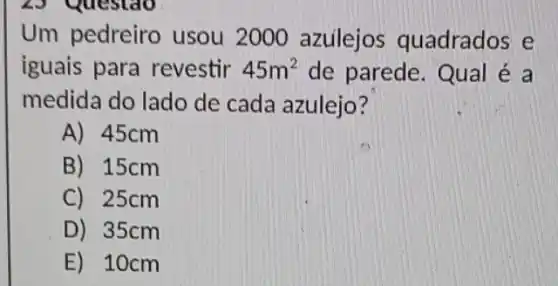 23 Questao
Um pedreiro usou 2000 azuilejos quadrados e
iguais para revestir 45m^2 de parede. Qual e a
medida do lado de cada azulejo?
A) 45cm
B) 15cm
C) 25cm
D) 35cm
E) 10cm