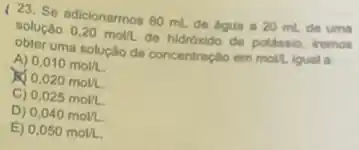 23. Se adicionarmos 60 mL de bgua a 20 mil de uma
solução 0.20mol/L de hidroxido de potássio iremos
obter uma solução de concentração em moll. igual a
A) 0,010mol/L
0,020mol/L.
C) 0,025mol/L
D) 0,040mol/L
E) 0,050mol/L