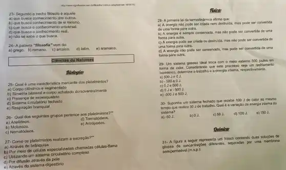 23- Segundo o trecho filósofo é aquele:
a) que busca conhecimento dos outros.
b) que busca conhecimento de si mesmo.
c) que busca o universal.
d) que busca o conhecimento real.
e) não se sabe o que busca.
http://www.significadoc.com billboxofor/visto e adaptado em 18/09/16)
24- A palavra "filosofia " vem do:
e) aramaico.
a) grego. b) romano c) arcaico.
d) latim.
Clências da Natureza
Biologla:
25- Qual é uma caracteristica marcante dos platelmintos?
a) Corpo cilíndrico e segmentado
b) Simetria bilateral e corpo achatado dorsoventralmente
c) Presença de exoesqueleto
d) Sistema circulatório fechado
e) Respiração branquial
26- Qual dos seguintes grupos pertence aos platelmintos?"
a) Anelideos.
d)Trematódeos.
b) Moluscos.
e) Artrópodes.
c) Nematódeos.
27- Como os platelmintos realizam a excreção?"
a) Através de brânquias
b) Por meio de células especializadas chamadas células-flama
c) Utilizando um sistema complexo
d) Por difusão através da pele
e) Através do sistema digestório
Relea:
28- A primeira lei da termodinâmica afirma que:
a) A energia não pode ser criada nem destruida, mas pode ser convertida
de uma forma para outra.
b) A energia é sempre conservada, mas não pode ser convertida de uma
forma para outra.
c) A energia pode ser criada ou destruida mas não pode ser convertida de
uma forma para outra.
d) A energia não pode ser conservada, mas pode ser convertida de uma
forma para outra.
29- Um sistema gasoso ideal troca com o meio externo 500 joules em
forma de calor. Considerando que este processo sejaum resfriamento
isométrico, determine o trabalho e a energia interna respectivamente.
a) 500 Je OJ.
b)
-500 eoJ.
c) 0Je 500 J.
d) 0Je -500J.
e) -500 Je 500J.
30- Suponha um sistema fechado que recebe 100 J de calor ao mesmo
tempo que realiza 50 Jde trabalho. Qual é a variação de energia interna do
sistema?
e) 150 J.
a) -50J.
b) 0J.
c) 50 J.
d) 100J.
Oulmlca:
31- A figura a seguir representa um frasco contendo duas soluçōes de
de concentrações diferentes separadas por uma membrana
semipermeável (m.s.p.):