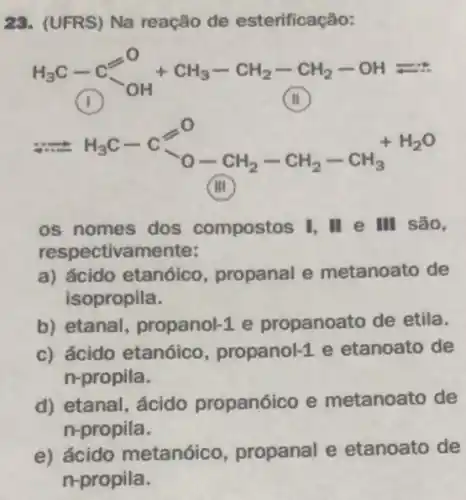 23. (UFRS) Na reação de esterificação:
H_(3)C-C^-(C)/(OH)+CH_(3)-CH_(2)-CH_(2)-OHleftharpoons ast 
1
Longrightarrow H_(3)C-Cxlongequal (a)^O-CH_(2)-CH_(2)-CH_(3)^+H_(2)O
os nomes dos compostos I, II e III são,
respectivamente:
a) ácido etanóico , propanal e metanoato de
isopropila.
b) etanal, propanol-1 propanoato de etila.
c) ácido etanóico , propanol-1 e etanoato de
n-propila.
d) etanal, ácido propanóico e metanoato de
n-propila.
e) ácido metanóico , propanal e etanoato de
n-propila.