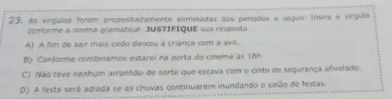 23. As virgulas foram propositadamente eliminadas dos periodos a seguir. Insira a virgula
conforme a norma gramatical JUSTIFIQUE sua resposta.
A) A fim de sair mais cedo deixou a criança com a avó.
B) Conforme combinamos estarei na porta do cinema às 18h.
C) Não teve nenhum arranhão de sorte que estava com o cinto de segurança afivelado.
D) A festa será adiada se as chuvas continuarem inundando o salão de festas.