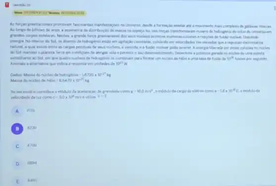 2359
As forcas gravitacionais promovem fascinantes manifestaçbes no Universo desde a formaçáo estelar até o movimento mais complexo de galáxias interas.
Ao longo de bilhoes de anos, a assimetria da distribuiçdo de massa no espaço fez tais forcas transformarem nuvens de hidrogénio do inicio do Universo em
grandes corpos estelares. Nestes a grande força gravitacional dos seus nucleos promove inumeras colisioes ereaçbes de fusion nuclear, liberando
energia. No interior do Sol, os atomos de hidrogênio estáo em agitação constante, colidindo em velocidades tào elevadas que a repulsao eletrostática
natural, a qual existe entre as cargas positives de seus nucleos, 6 vencida, e a fusao nuclear pode ocorrer. A energia liberada por essas colisioes no nicleo
do Sol mantém 0 planeta Terra em condiçoes de abrigar vidae permitro seu desenvolvimento Determine a potência gorada no nucleo de uma estrela
semelhante ao Sol, em que quatro nucleos de hidrogénio se combinam para formar um nucleo de helio a uma taxa de fusao de 10^38 fusbes por segundo
Assinale a alternativa que indica a resposta em unidades de 10^23W
Dados: Massa do núcleo dc hidrogacute (e)nio=1,6735times 10^-27kg
Massa do núcleo de hacute (o)lio=6,6470times 10^-27kg
Se necessáno considere o módulo da aceleração da gravidade como g=10,0m/s^2 o modulo da carga do elétron como e=1,6times 10^-19C. o modulo da
velocidade da luz como c=3.0times 10^8m/s e utilize pi =3
A 2115
B ) 4230
C 4700
D 6694
E 8460
Questio 20